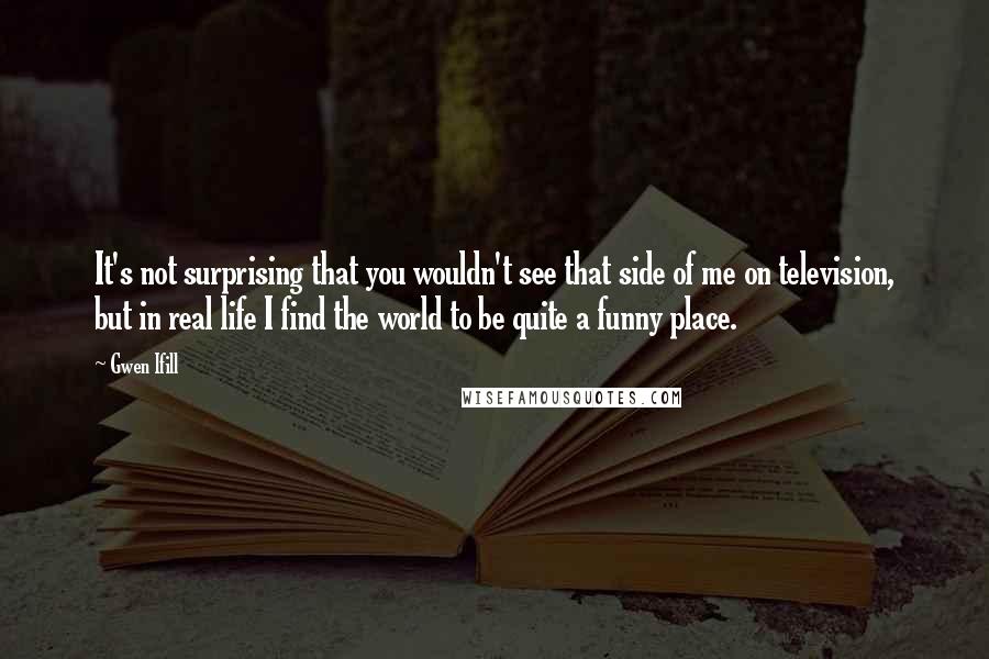 Gwen Ifill quotes: It's not surprising that you wouldn't see that side of me on television, but in real life I find the world to be quite a funny place.