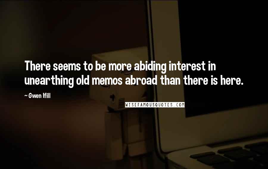 Gwen Ifill quotes: There seems to be more abiding interest in unearthing old memos abroad than there is here.