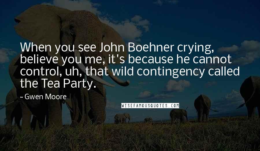 Gwen Moore quotes: When you see John Boehner crying, believe you me, it's because he cannot control, uh, that wild contingency called the Tea Party.