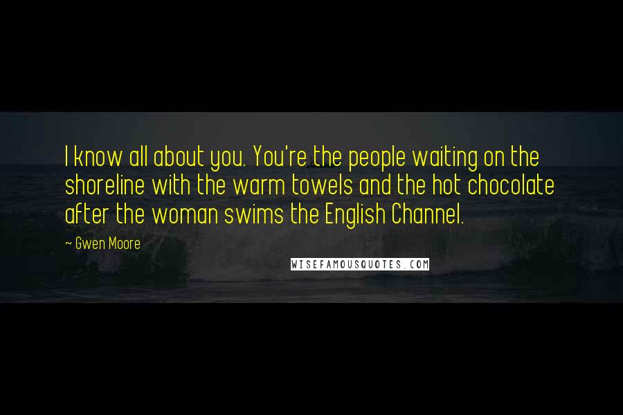 Gwen Moore quotes: I know all about you. You're the people waiting on the shoreline with the warm towels and the hot chocolate after the woman swims the English Channel.