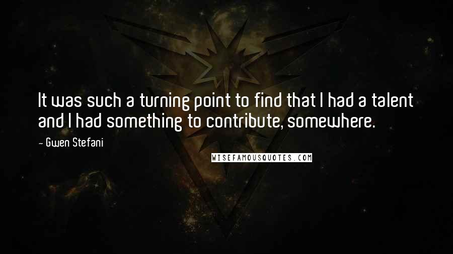 Gwen Stefani quotes: It was such a turning point to find that I had a talent and I had something to contribute, somewhere.