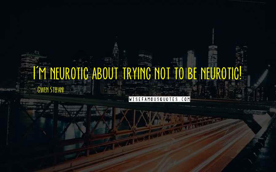 Gwen Stefani quotes: I'm neurotic about trying not to be neurotic!