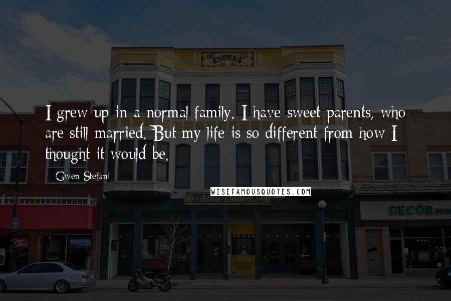 Gwen Stefani quotes: I grew up in a normal family. I have sweet parents, who are still married. But my life is so different from how I thought it would be.