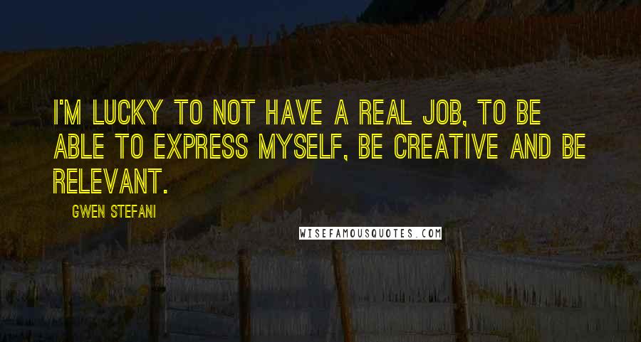 Gwen Stefani quotes: I'm lucky to not have a real job, to be able to express myself, be creative and be relevant.