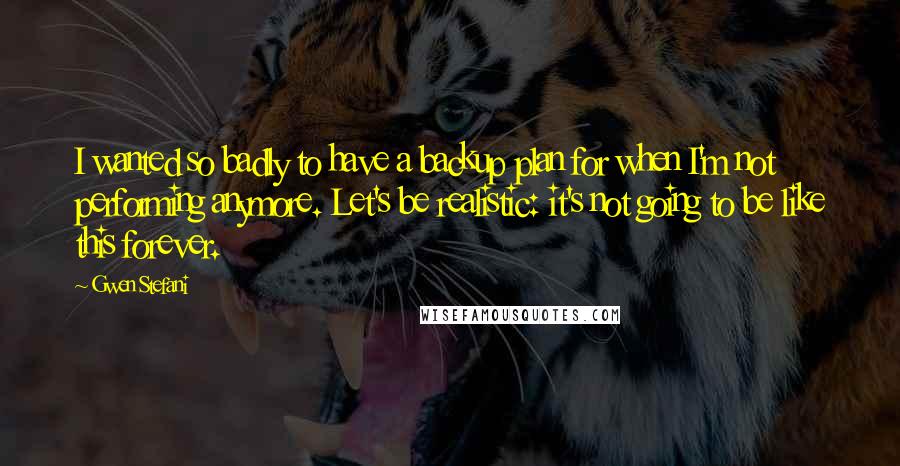 Gwen Stefani quotes: I wanted so badly to have a backup plan for when I'm not performing anymore. Let's be realistic: it's not going to be like this forever. Gwen Stefani quotes: I wanted so badly to have a backup plan for when I'm not performing anymore. Let's be realistic: it's not going to be like this forever.