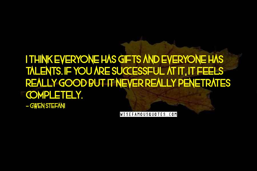 Gwen Stefani quotes: I think everyone has gifts and everyone has talents. If you are successful at it, it feels really good but it never really penetrates completely.