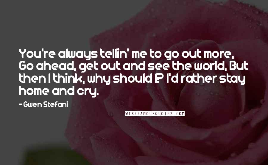 Gwen Stefani quotes: You're always tellin' me to go out more, Go ahead, get out and see the world, But then I think, why should I? I'd rather stay home and cry. Gwen Stefani quotes: You're always tellin' me to go out more, Go ahead, get out and see the world, But then I think, why should I? I'd rather stay home and cry.