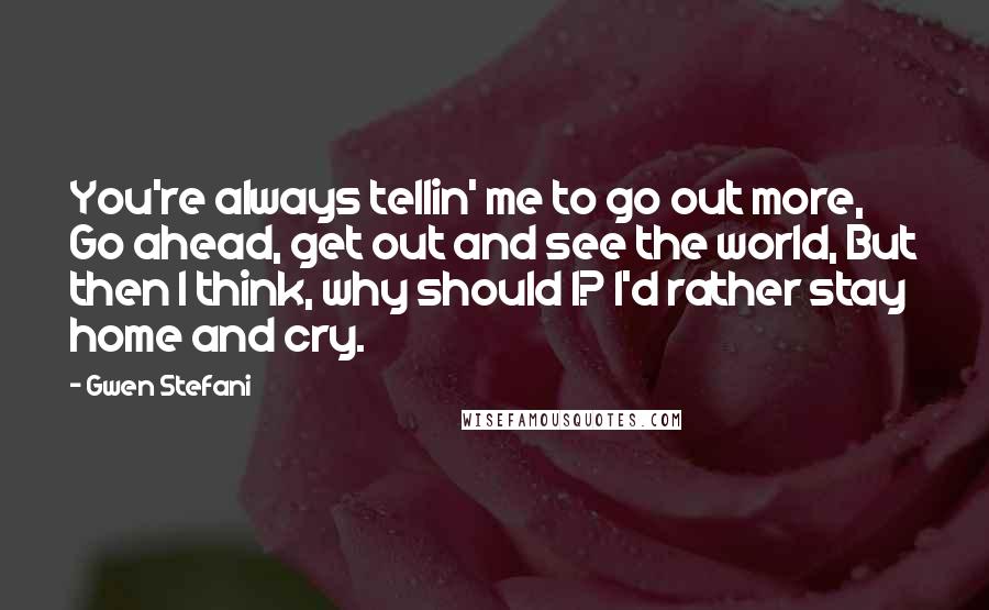 Gwen Stefani quotes: You're always tellin' me to go out more, Go ahead, get out and see the world, But then I think, why should I? I'd rather stay home and cry.