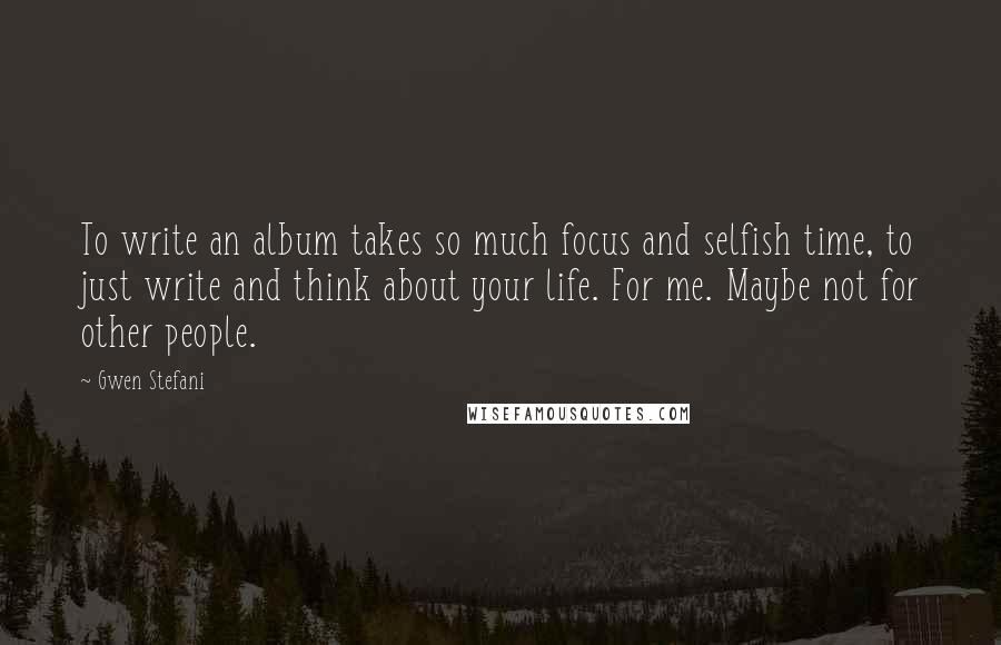 Gwen Stefani quotes: To write an album takes so much focus and selfish time, to just write and think about your life. For me. Maybe not for other people.