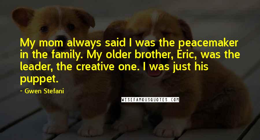 Gwen Stefani quotes: My mom always said I was the peacemaker in the family. My older brother, Eric, was the leader, the creative one. I was just his puppet. Gwen Stefani quotes: My mom always said I was the peacemaker in the family. My older brother, Eric, was the leader, the creative one. I was just his puppet.