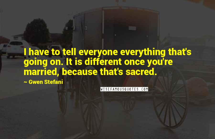 Gwen Stefani quotes: I have to tell everyone everything that's going on. It is different once you're married, because that's sacred. Gwen Stefani quotes: I have to tell everyone everything that's going on. It is different once you're married, because that's sacred.