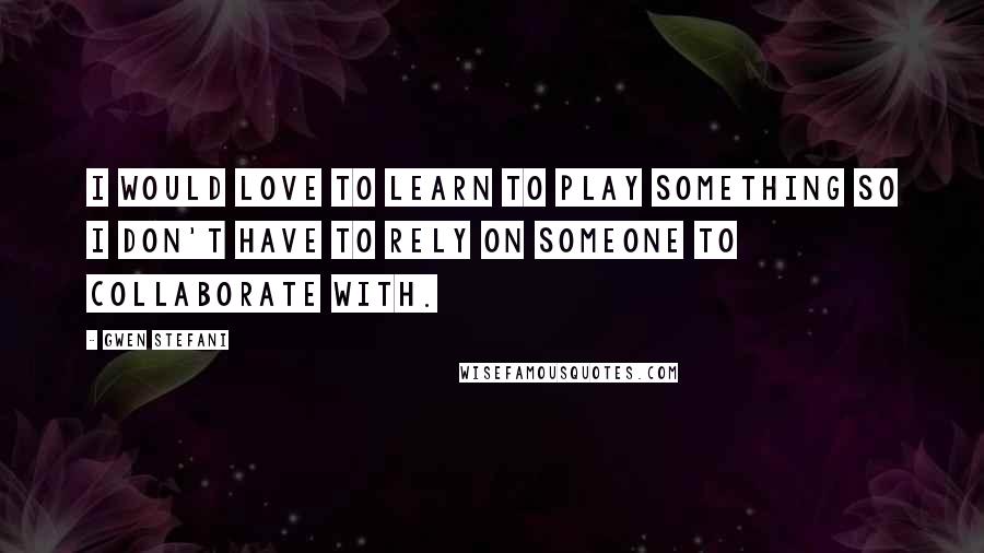 Gwen Stefani quotes: I would love to learn to play something so I don't have to rely on someone to collaborate with.