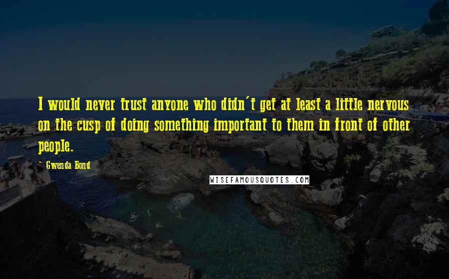 Gwenda Bond quotes: I would never trust anyone who didn't get at least a little nervous on the cusp of doing something important to them in front of other people.