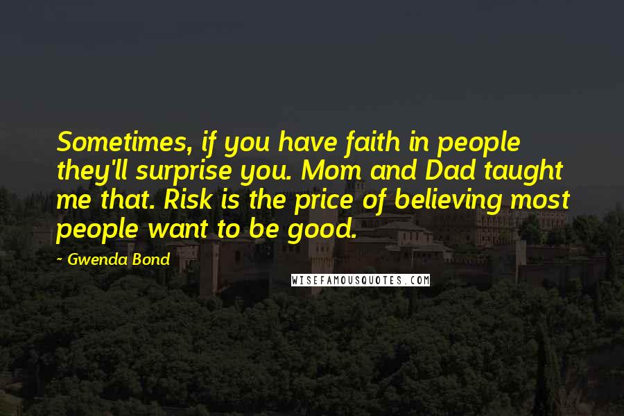Gwenda Bond quotes: Sometimes, if you have faith in people they'll surprise you. Mom and Dad taught me that. Risk is the price of believing most people want to be good. Gwenda Bond quotes: Sometimes, if you have faith in people they'll surprise you. Mom and Dad taught me that. Risk is the price of believing most people want to be good.