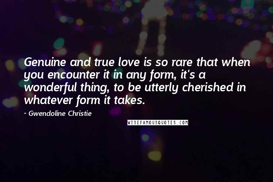 Gwendoline Christie quotes: Genuine and true love is so rare that when you encounter it in any form, it's a wonderful thing, to be utterly cherished in whatever form it takes.
