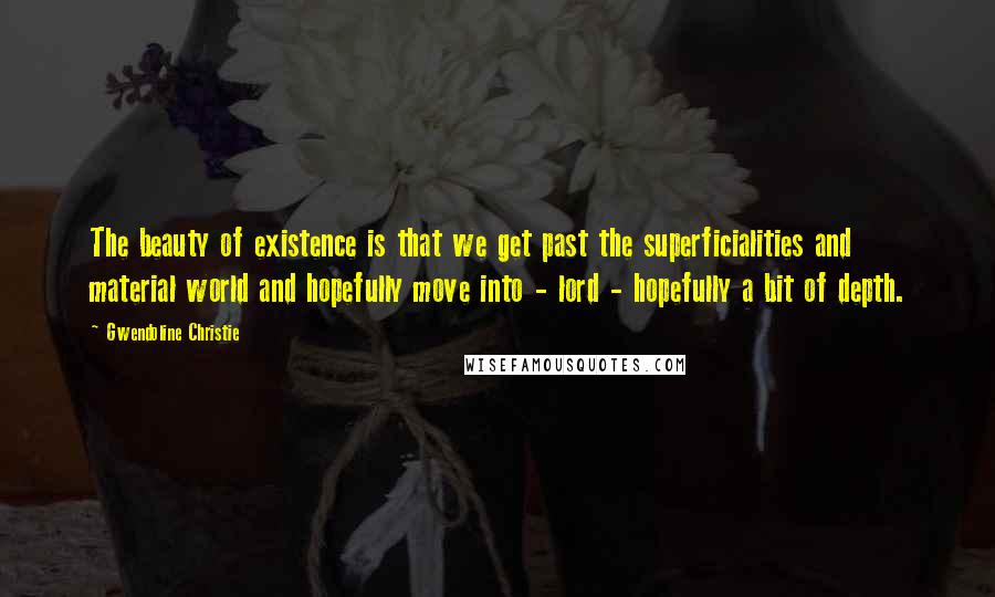 Gwendoline Christie quotes: The beauty of existence is that we get past the superficialities and material world and hopefully move into - lord - hopefully a bit of depth.