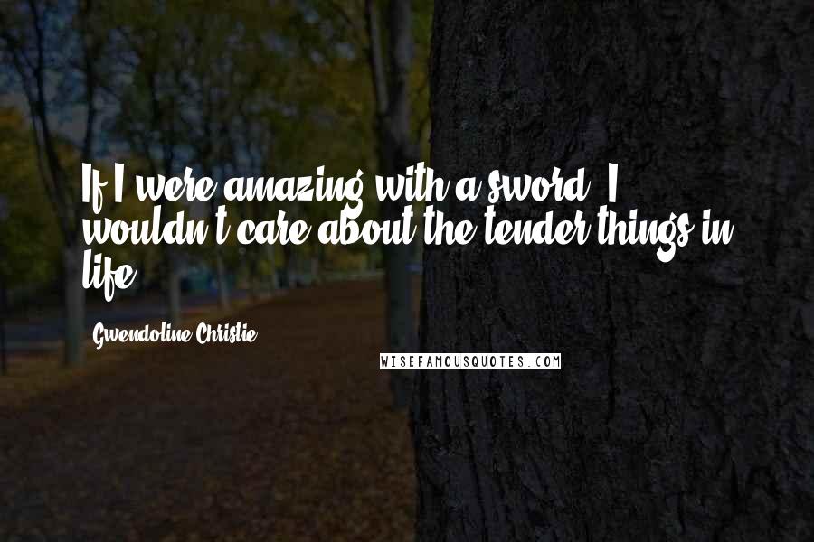 Gwendoline Christie quotes: If I were amazing with a sword, I wouldn't care about the tender things in life.