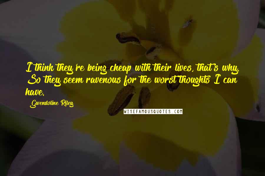 Gwendoline Riley quotes: I think they're being cheap with their lives, that's why. So they seem ravenous for the worst thoughts I can have. Gwendoline Riley quotes: I think they're being cheap with their lives, that's why. So they seem ravenous for the worst thoughts I can have.
