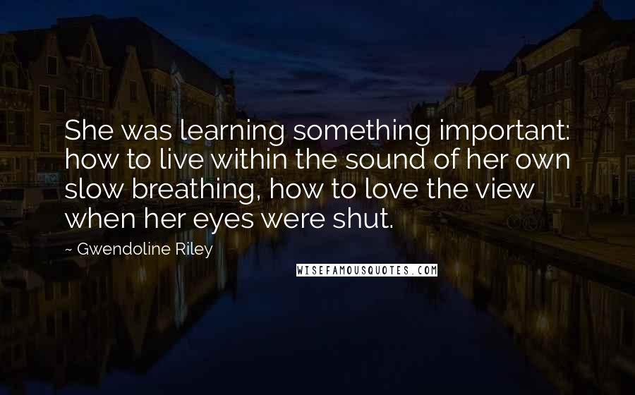Gwendoline Riley quotes: She was learning something important: how to live within the sound of her own slow breathing, how to love the view when her eyes were shut. Gwendoline Riley quotes: She was learning something important: how to live within the sound of her own slow breathing, how to love the view when her eyes were shut.
