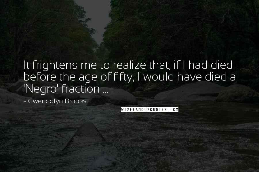 Gwendolyn Brooks quotes: It frightens me to realize that, if I had died before the age of fifty, I would have died a 'Negro' fraction ...