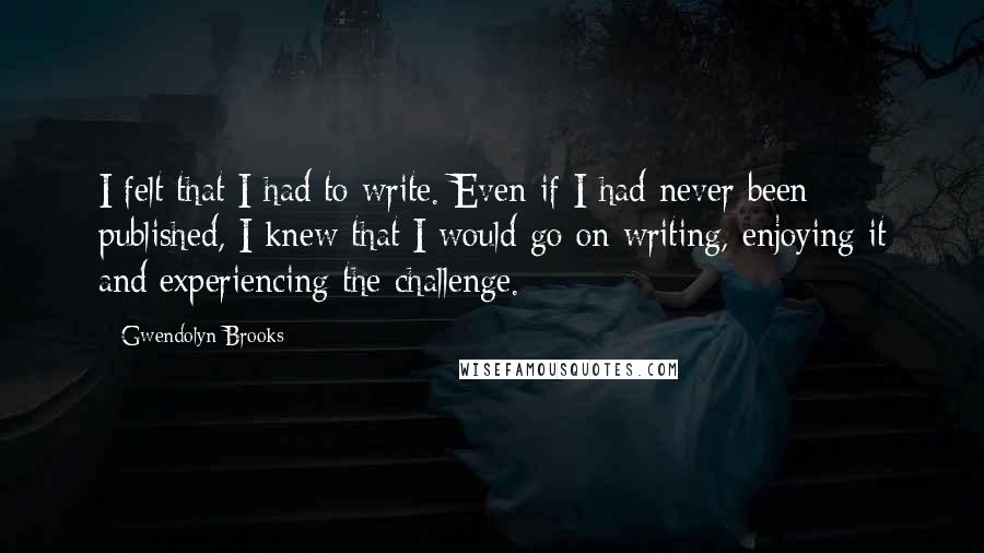 Gwendolyn Brooks quotes: I felt that I had to write. Even if I had never been published, I knew that I would go on writing, enjoying it and experiencing the challenge.