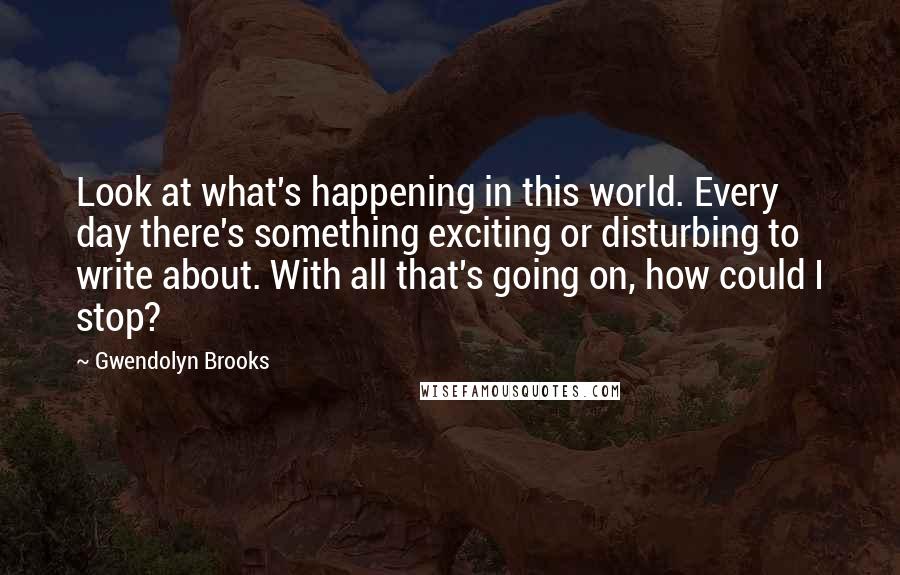 Gwendolyn Brooks quotes: Look at what's happening in this world. Every day there's something exciting or disturbing to write about. With all that's going on, how could I stop?