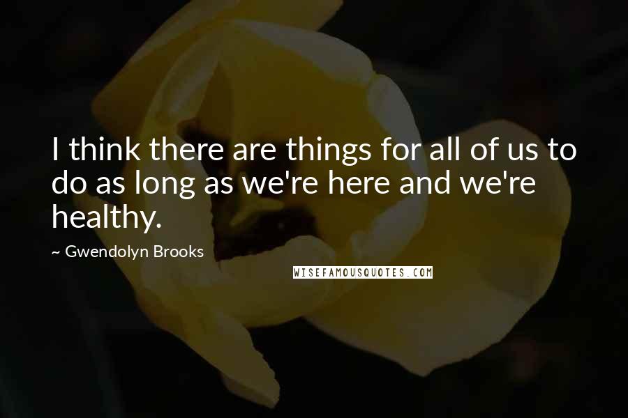 Gwendolyn Brooks quotes: I think there are things for all of us to do as long as we're here and we're healthy.