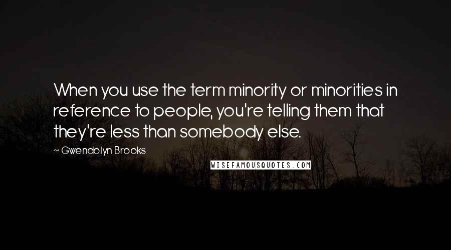 Gwendolyn Brooks quotes: When you use the term minority or minorities in reference to people, you're telling them that they're less than somebody else.