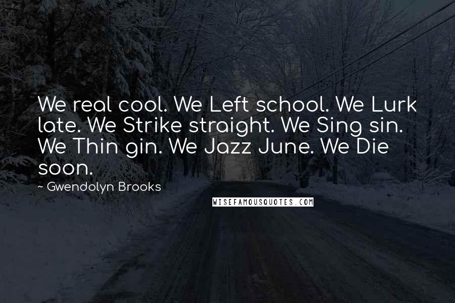 Gwendolyn Brooks quotes: We real cool. We Left school. We Lurk late. We Strike straight. We Sing sin. We Thin gin. We Jazz June. We Die soon.