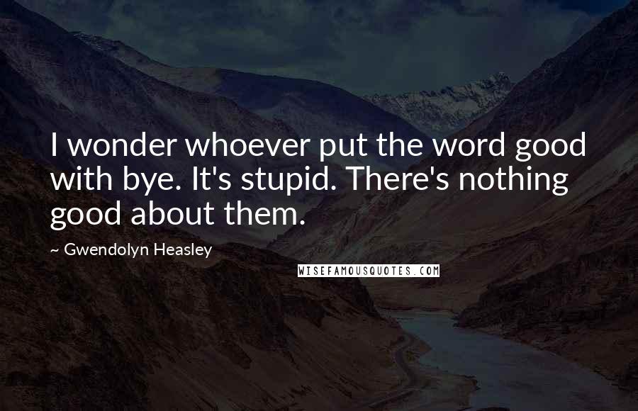 Gwendolyn Heasley quotes: I wonder whoever put the word good with bye. It's stupid. There's nothing good about them.