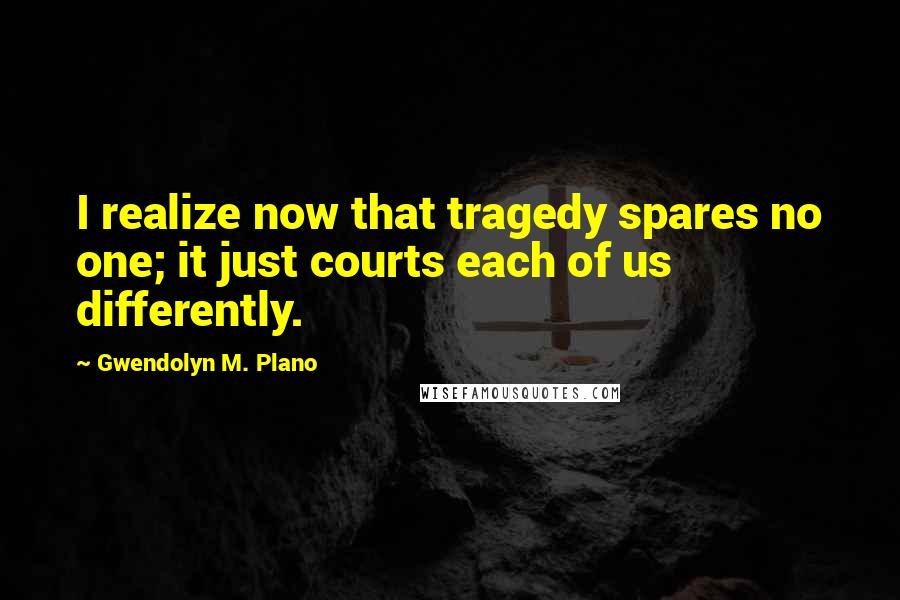 Gwendolyn M. Plano quotes: I realize now that tragedy spares no one; it just courts each of us differently. Gwendolyn M. Plano quotes: I realize now that tragedy spares no one; it just courts each of us differently.