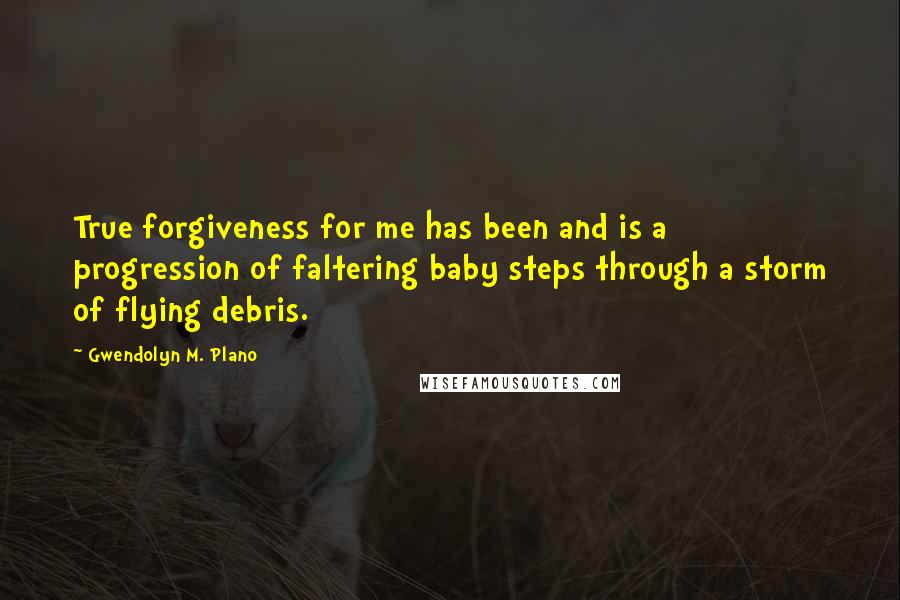 Gwendolyn M. Plano quotes: True forgiveness for me has been and is a progression of faltering baby steps through a storm of flying debris.