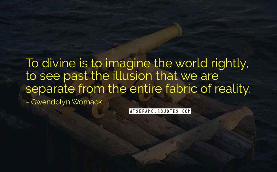 Gwendolyn Womack quotes: To divine is to imagine the world rightly, to see past the illusion that we are separate from the entire fabric of reality. Gwendolyn Womack quotes: To divine is to imagine the world rightly, to see past the illusion that we are separate from the entire fabric of reality.