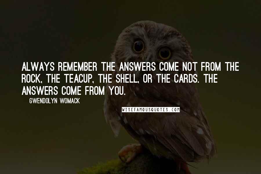 Gwendolyn Womack quotes: Always remember the answers come not from the rock, the teacup, the shell, or the cards. The answers come from you. Gwendolyn Womack quotes: Always remember the answers come not from the rock, the teacup, the shell, or the cards. The answers come from you.