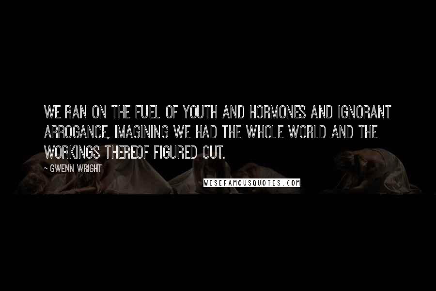 Gwenn Wright quotes: We ran on the fuel of youth and hormones and ignorant arrogance, imagining we had the whole world and the workings thereof figured out. Gwenn Wright quotes: We ran on the fuel of youth and hormones and ignorant arrogance, imagining we had the whole world and the workings thereof figured out.