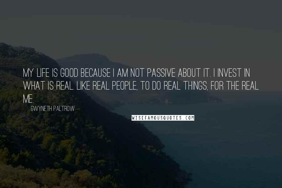 Gwyneth Paltrow quotes: My life is good because I am not passive about it. I invest in what is real. Like real people, to do real things, for the real me.