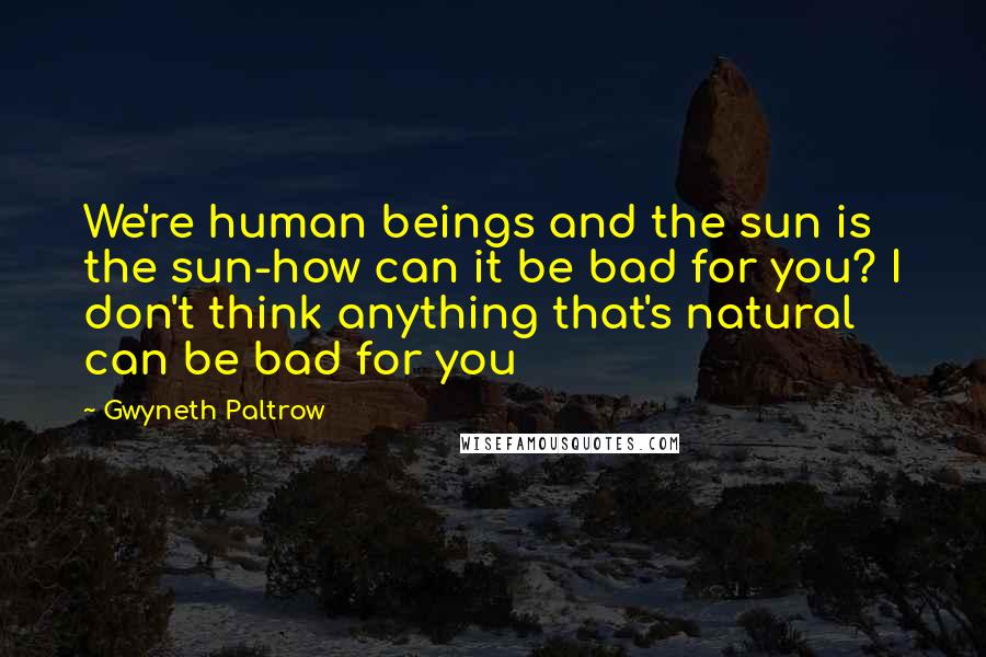 Gwyneth Paltrow quotes: We're human beings and the sun is the sun-how can it be bad for you? I don't think anything that's natural can be bad for you