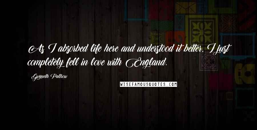 Gwyneth Paltrow quotes: As I absorbed life here and understood it better, I just completely fell in love with England.