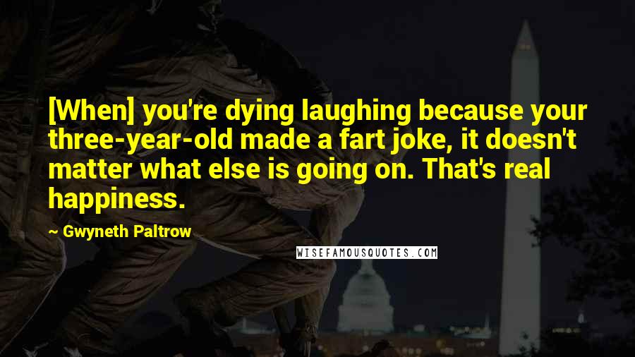 Gwyneth Paltrow quotes: [When] you're dying laughing because your three-year-old made a fart joke, it doesn't matter what else is going on. That's real happiness.