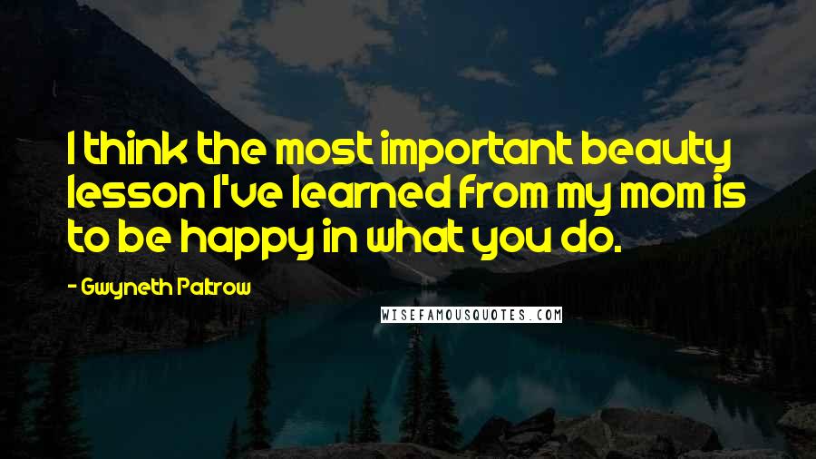 Gwyneth Paltrow quotes: I think the most important beauty lesson I've learned from my mom is to be happy in what you do.