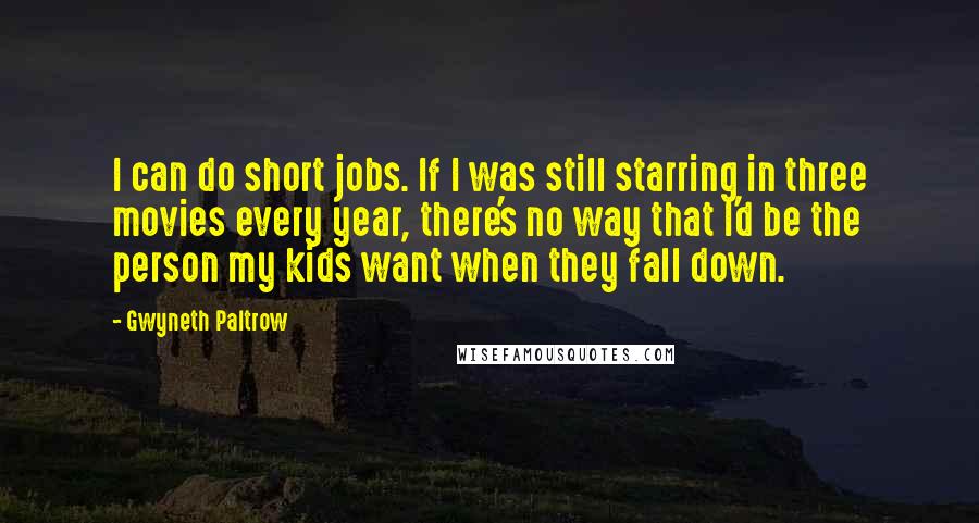Gwyneth Paltrow quotes: I can do short jobs. If I was still starring in three movies every year, there's no way that I'd be the person my kids want when they fall down.