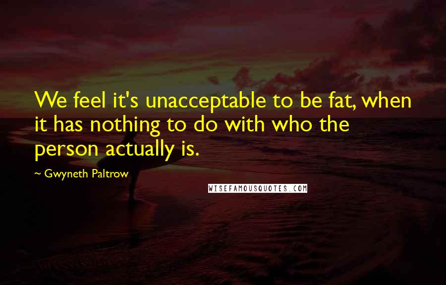 Gwyneth Paltrow quotes: We feel it's unacceptable to be fat, when it has nothing to do with who the person actually is.