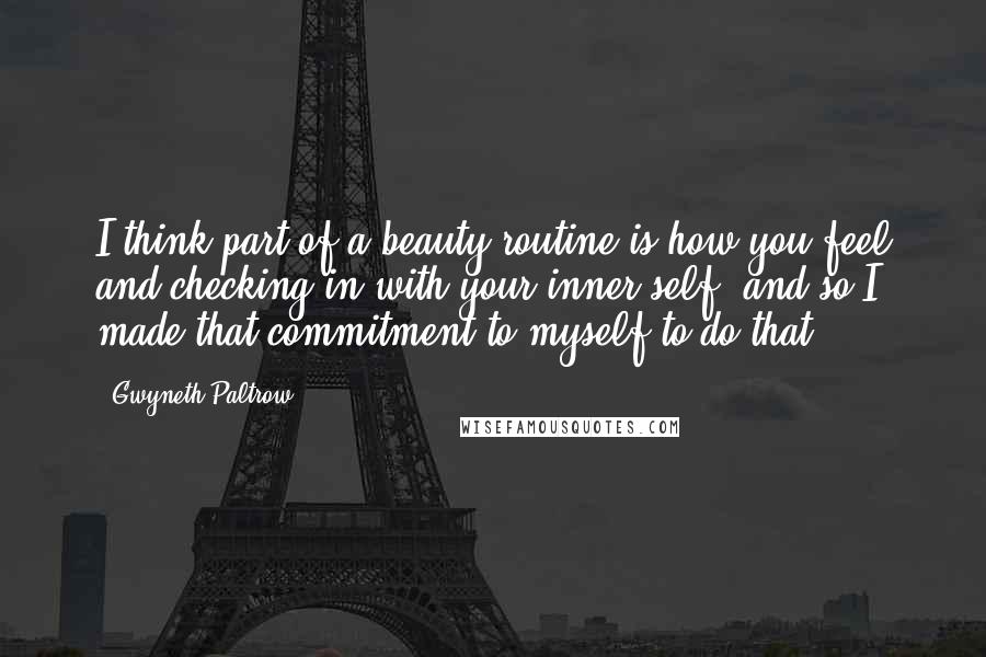 Gwyneth Paltrow quotes: I think part of a beauty routine is how you feel and checking in with your inner self, and so I made that commitment to myself to do that.