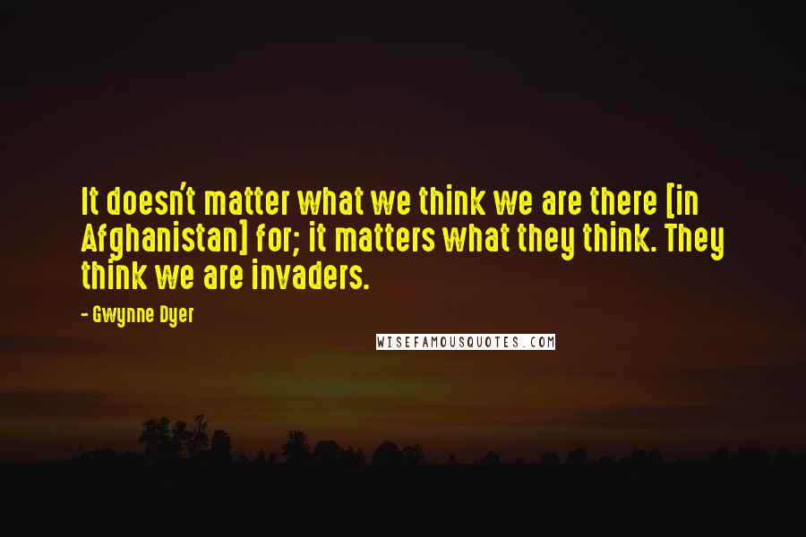 Gwynne Dyer quotes: It doesn't matter what we think we are there [in Afghanistan] for; it matters what they think. They think we are invaders.