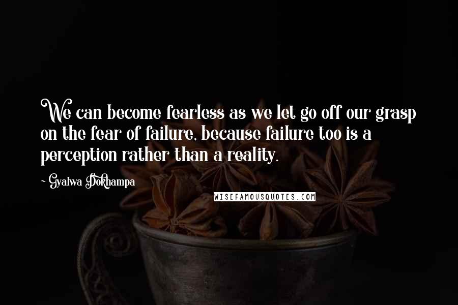 Gyalwa Dokhampa quotes: We can become fearless as we let go off our grasp on the fear of failure, because failure too is a perception rather than a reality.