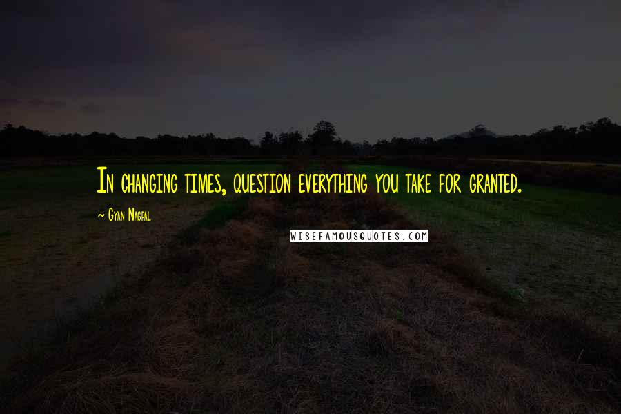 Gyan Nagpal quotes: In changing times, question everything you take for granted.