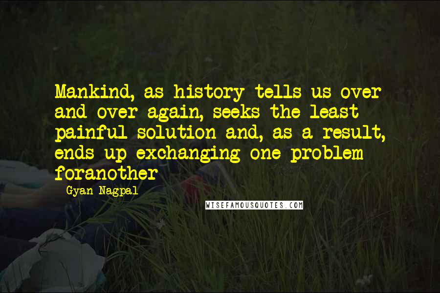 Gyan Nagpal quotes: Mankind, as history tells us over and over again, seeks the least painful solution and, as a result, ends up exchanging one problem foranother