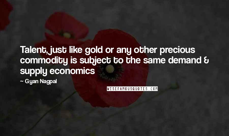 Gyan Nagpal quotes: Talent, just like gold or any other precious commodity is subject to the same demand & supply economics