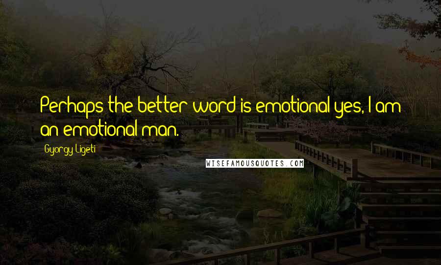 Gyorgy Ligeti quotes: Perhaps the better word is emotional yes, I am an emotional man.