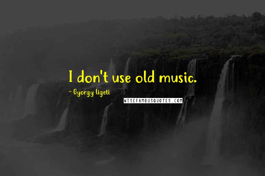 Gyorgy Ligeti quotes: I don't use old music.